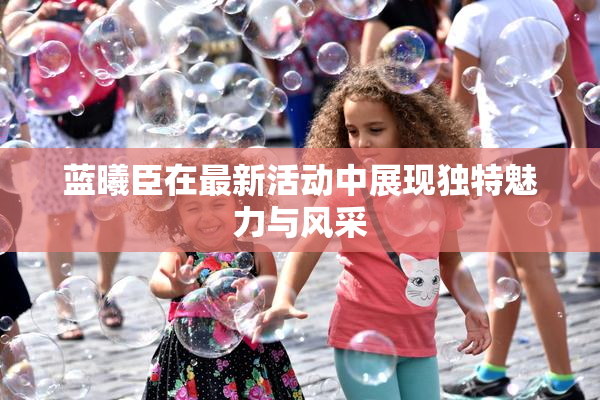 蓝曦臣在最新活动中展现独特魅力与风采