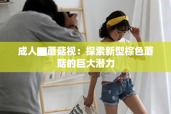 成人▇蘑菇视：探索新型棕色蘑菇的巨大潜力