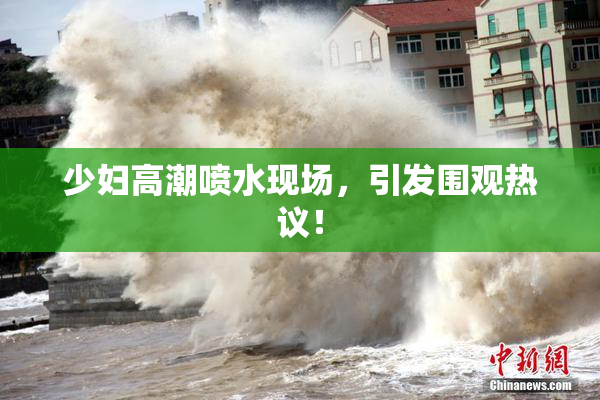 少妇高潮喷水现场，引发围观热议！