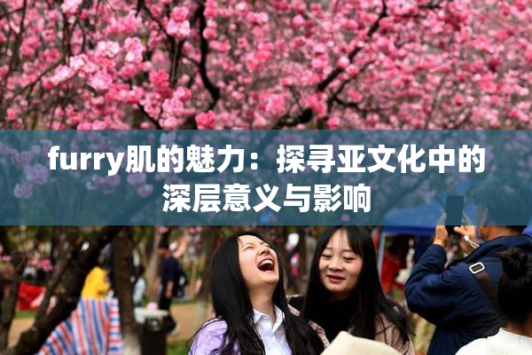 furry肌的魅力：探寻亚文化中的深层意义与影响