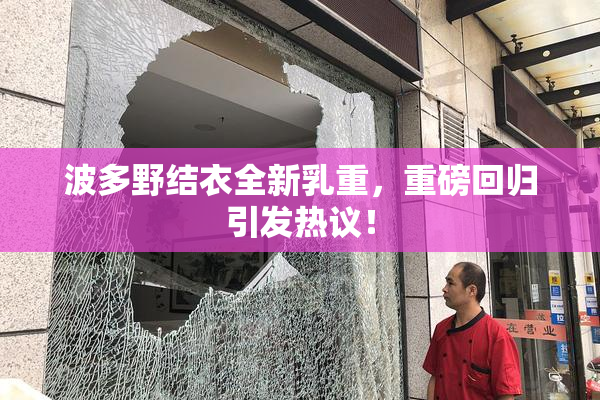 波多野结衣全新乳重，重磅回归引发热议！