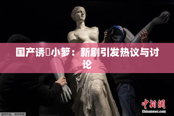 国产诱奷小箩：新剧引发热议与讨论