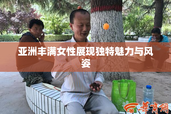 亚洲丰满女性展现独特魅力与风姿