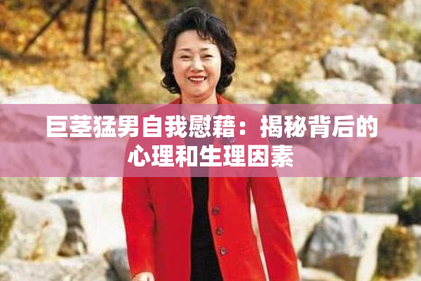 巨茎猛男自我慰藉：揭秘背后的心理和生理因素