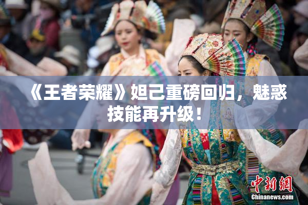 《王者荣耀》妲己重磅回归，魅惑技能再升级！