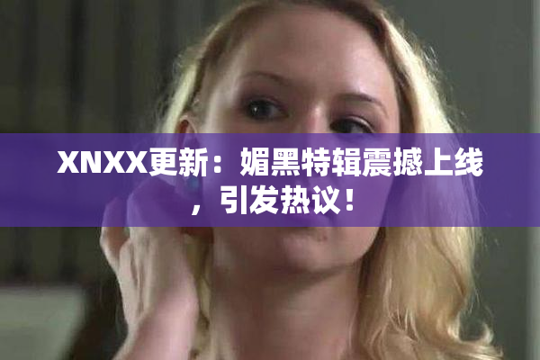 XNXX更新：媚黑特辑震撼上线，引发热议！
