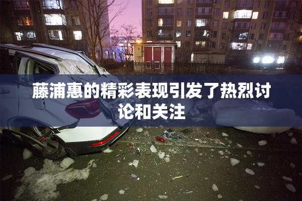 藤浦惠的精彩表现引发了热烈讨论和关注