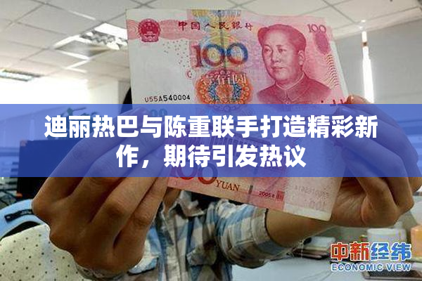 迪丽热巴与陈重联手打造精彩新作，期待引发热议