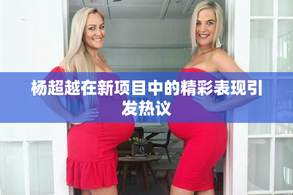 杨超越在新项目中的精彩表现引发热议