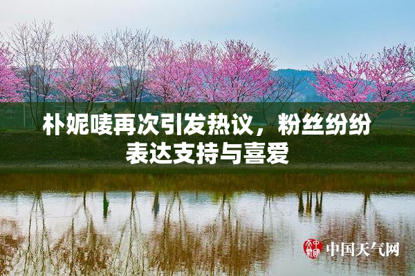 朴妮唛再次引发热议，粉丝纷纷表达支持与喜爱