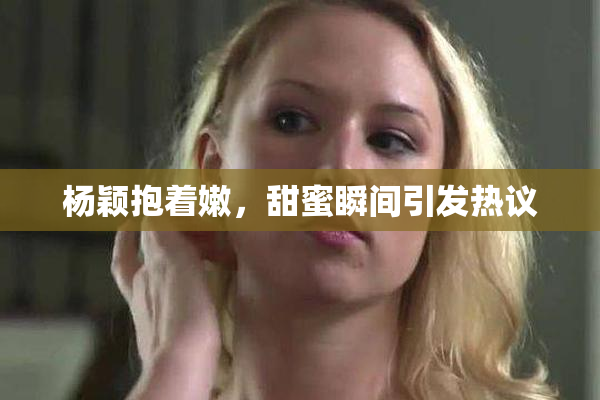 杨颖抱着嫩，甜蜜瞬间引发热议