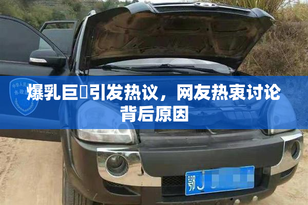 爆乳巨凥引发热议，网友热衷讨论背后原因