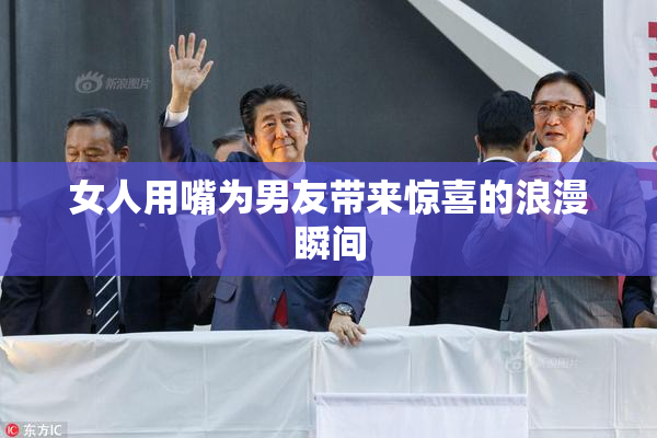 女人用嘴为男友带来惊喜的浪漫瞬间