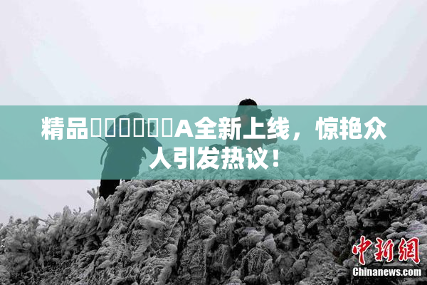 精品❌‌❌‌❌‌A全新上线，惊艳众人引发热议！