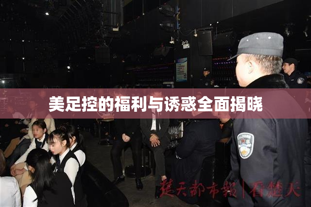 美足控的福利与诱惑全面揭晓