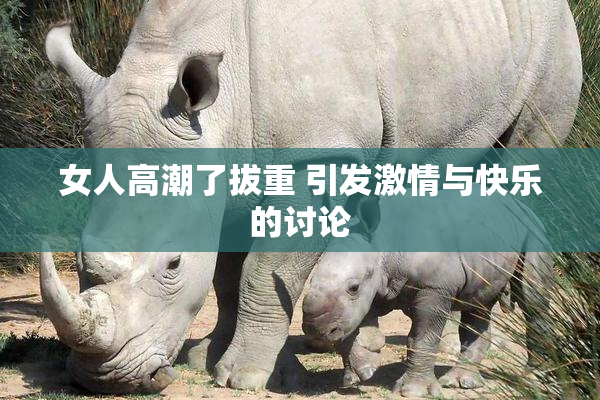 女人高潮了拔重 引发激情与快乐的讨论