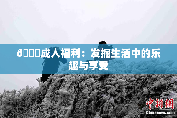 🔞成人福利：发掘生活中的乐趣与享受