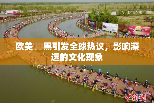 欧美❌‌黑引发全球热议，影响深远的文化现象