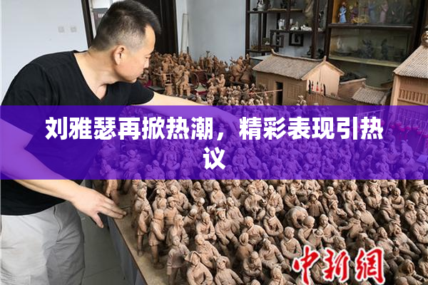 刘雅瑟再掀热潮，精彩表现引热议