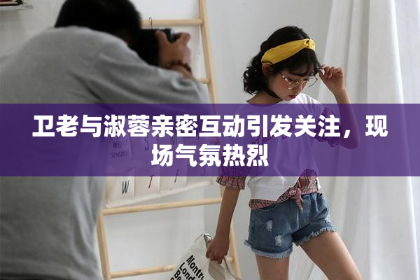 卫老与淑蓉亲密互动引发关注，现场气氛热烈