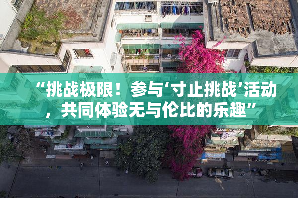 “挑战极限！参与‘寸止挑战’活动，共同体验无与伦比的乐趣”