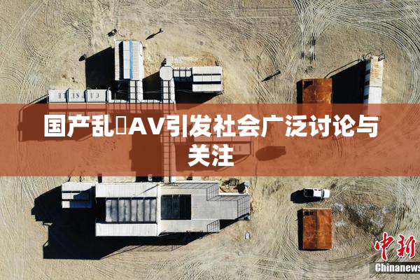 国产乱婬AV引发社会广泛讨论与关注