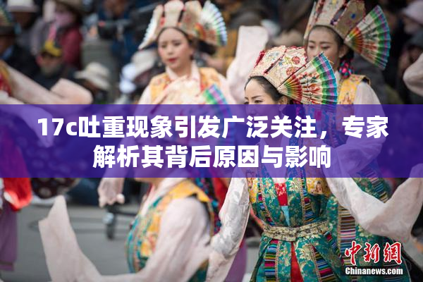 17c吐重现象引发广泛关注，专家解析其背后原因与影响