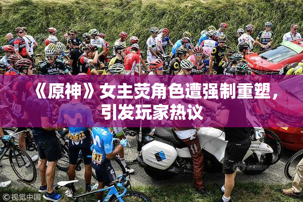 《原神》女主荧角色遭强制重塑，引发玩家热议