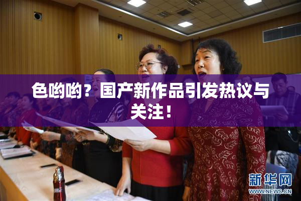 色哟哟？国产新作品引发热议与关注！