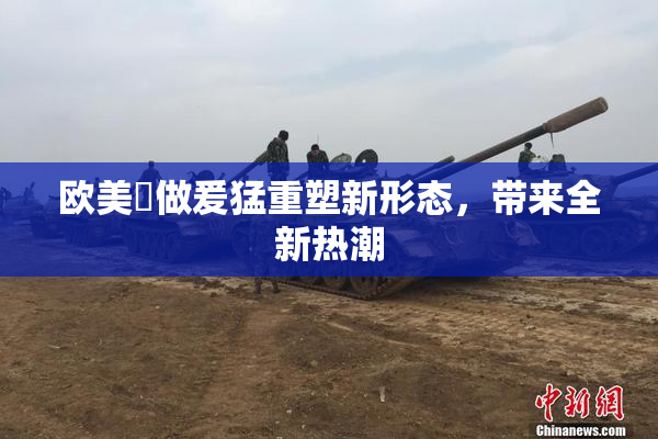 欧美巜做爰猛重塑新形态，带来全新热潮