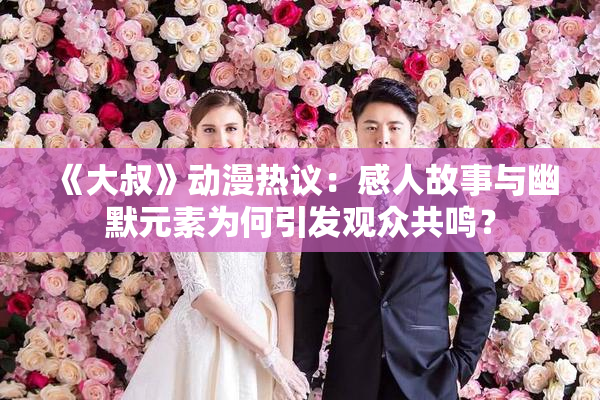 《大叔》动漫热议：感人故事与幽默元素为何引发观众共鸣？