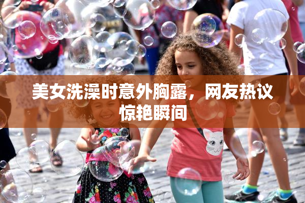 美女洗澡时意外胸露，网友热议惊艳瞬间
