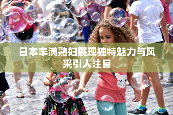 日本丰满熟妇展现独特魅力与风采引人注目