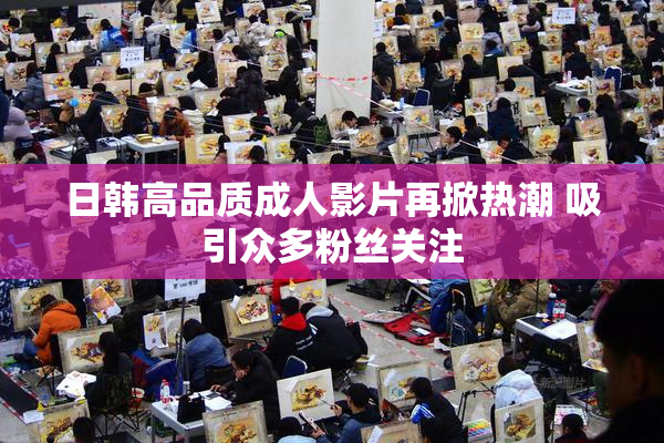 日韩高品质成人影片再掀热潮 吸引众多粉丝关注