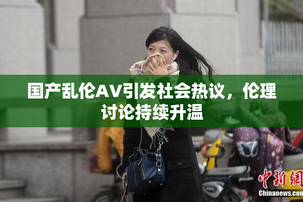 国产乱伦AV引发社会热议，伦理讨论持续升温