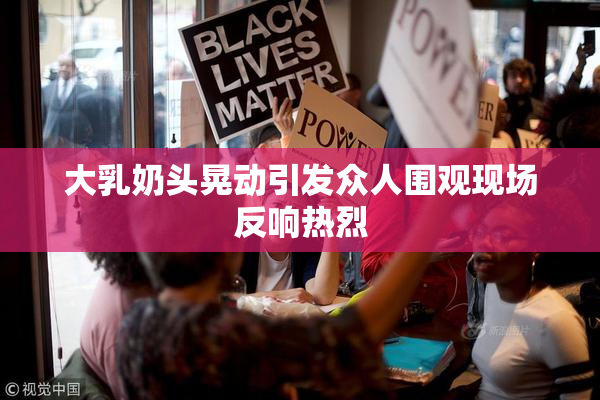 大乳奶头晃动引发众人围观现场反响热烈