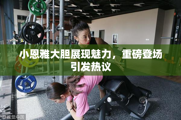 小恩雅大胆展现魅力，重磅登场引发热议