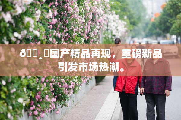 🌸‌国产精品再现，重磅新品引发市场热潮。