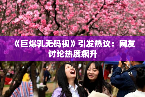 《巨爆乳无码视》引发热议：网友讨论热度飙升