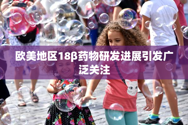 欧美地区18β药物研发进展引发广泛关注