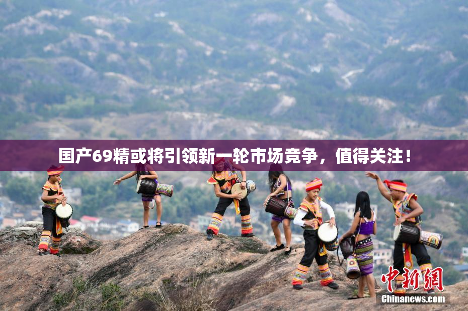 国产69精或将引领新一轮市场竞争，值得关注！