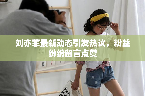 刘亦菲最新动态引发热议，粉丝纷纷留言点赞