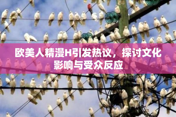 欧美人精漫H引发热议，探讨文化影响与受众反应