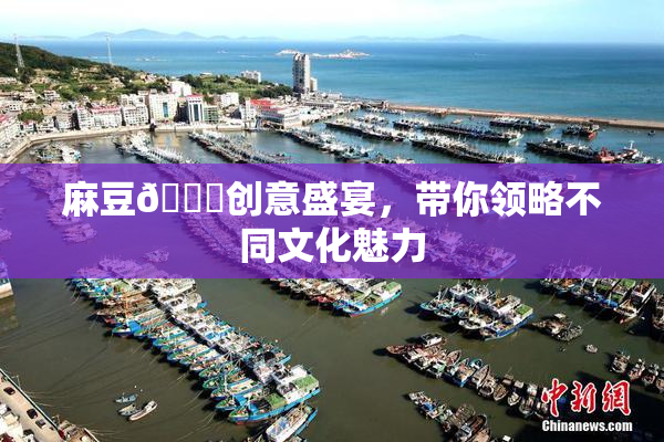麻豆🔞创意盛宴，带你领略不同文化魅力