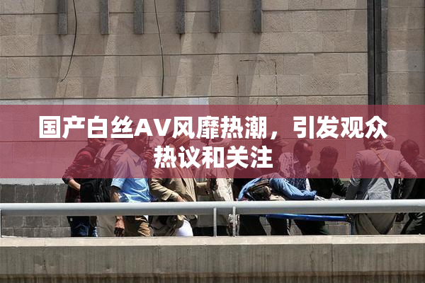 国产白丝AV风靡热潮，引发观众热议和关注