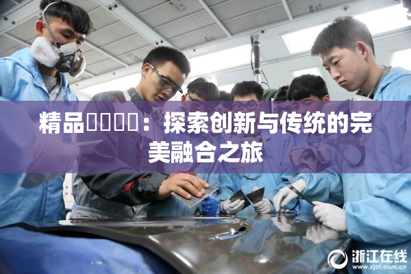 精品❌‌❌‌：探索创新与传统的完美融合之旅