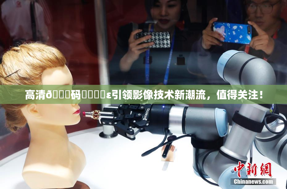高清🈚码❌‌❌‌ε引领影像技术新潮流，值得关注！