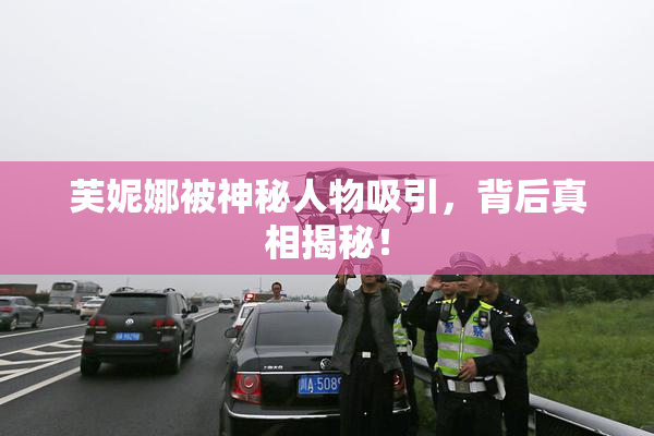 芙妮娜被神秘人物吸引，背后真相揭秘！