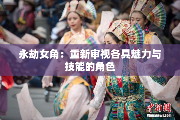 永劫女角：重新审视各具魅力与技能的角色