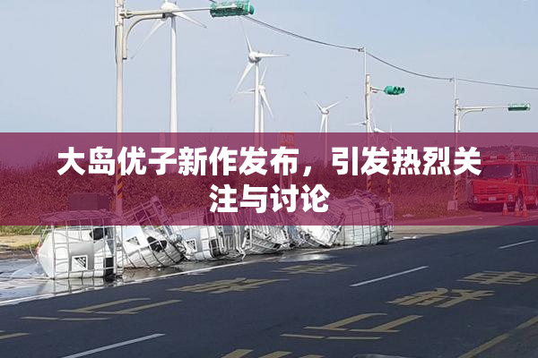大岛优子新作发布，引发热烈关注与讨论
